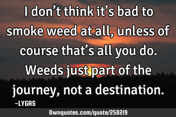 I don’t think it’s bad to smoke weed at all, unless of course that’s all you do. Weeds just