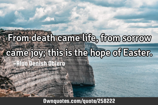 From death came life, from sorrow came joy; this is the hope of E