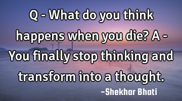 Q - What do you think happens when you die?
A - You finally stop thinking and transform into a