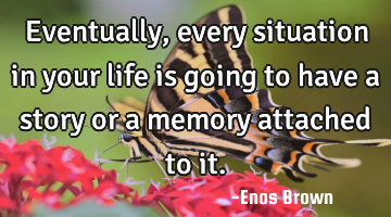 Eventually, every situation in your life is going to have a story or a memory attached to it.