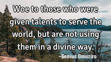 Woe to those who were given talents to serve the world, but are not using them in a divine way.
