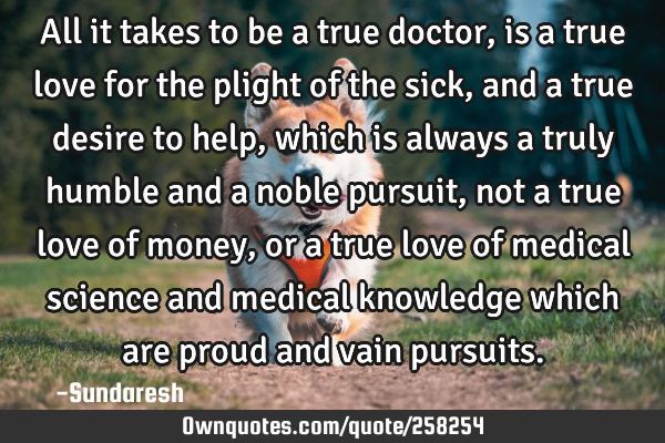 All it takes to be a true doctor, is a true love for the plight of the sick, and a true desire to