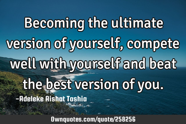 Becoming the ultimate version of yourself, compete well with yourself and beat the best version of