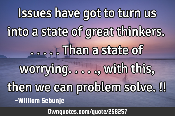 Issues have got to turn us into a state of great thinkers......than a state of worrying....., with
