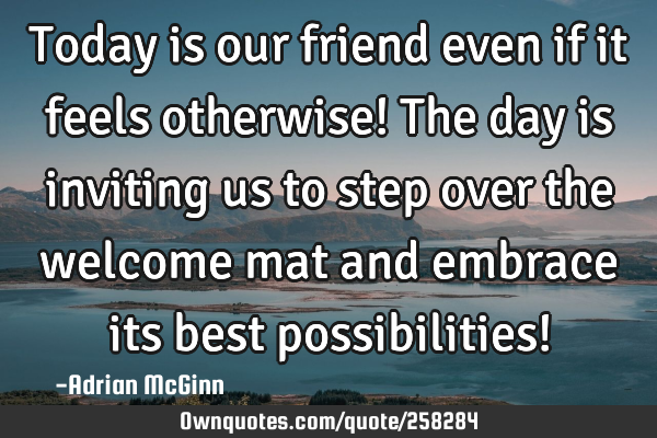 Today is our friend even if it feels otherwise! The day is inviting us to step over the welcome mat