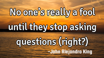 No one’s really a fool until they stop asking questions (right?)