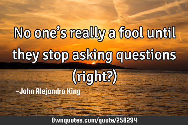 No one’s really a fool until they stop asking questions (right?)