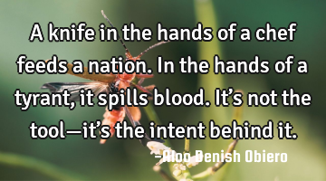 A knife in the hands of a chef feeds a nation. In the hands of a tyrant, it spills blood. It’s