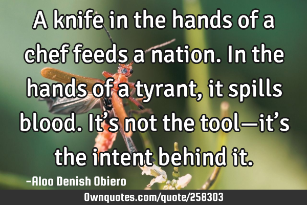 A knife in the hands of a chef feeds a nation. In the hands of a tyrant, it spills blood. It’s