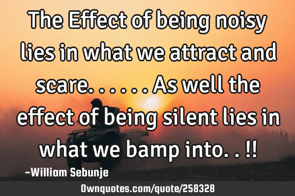 The Effect of being noisy lies in what we attract and scare......as well the effect of being