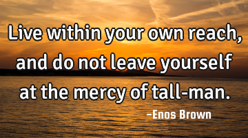 Live within your own reach, and do not leave yourself at the mercy of tall-man.