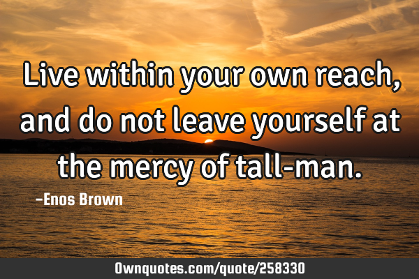 Live within your own reach, and do not leave yourself at the mercy of tall-