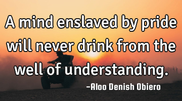 A mind enslaved by pride will never drink from the well of understanding.
