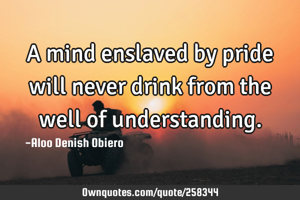 A mind enslaved by pride will never drink from the well of
