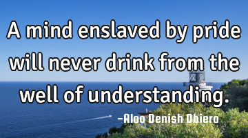 A mind enslaved by pride will never drink from the well of understanding.