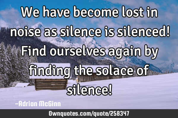 We have become lost in noise as silence is silenced! Find ourselves again by finding the solace of