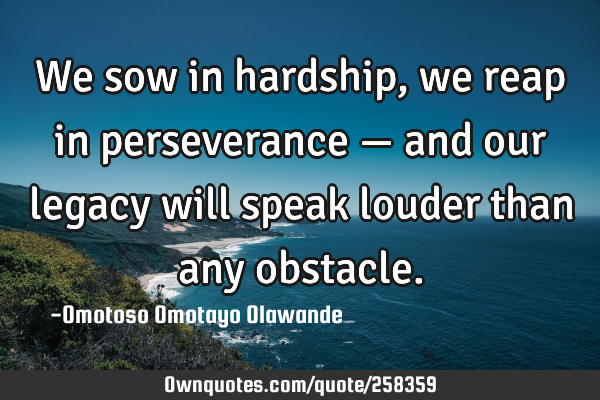 We sow in hardship, we reap in perseverance — and our legacy will speak louder than any
