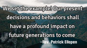 We set the example! Our present decisions and behaviors shall have a profound impact on future