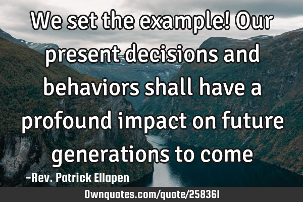 We set the example! Our present decisions and behaviors shall have a profound impact on future