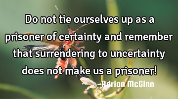 Do not tie ourselves up as a prisoner of certainty and remember that surrendering to uncertainty