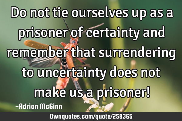 Do not tie ourselves up as a prisoner of certainty and remember that surrendering to uncertainty