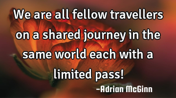 We are all fellow travellers on a shared journey in the same world each with a limited pass!