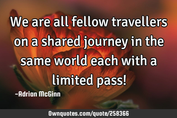 We are all fellow travellers on a shared journey in the same world each with a limited pass!