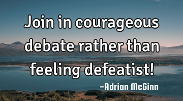 Join in courageous debate rather than feeling defeatist!