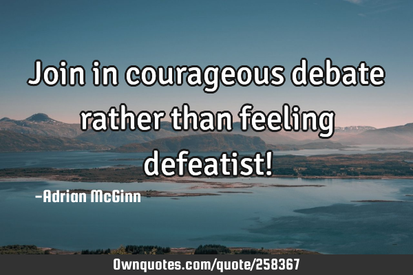 Join in courageous debate rather than feeling defeatist!