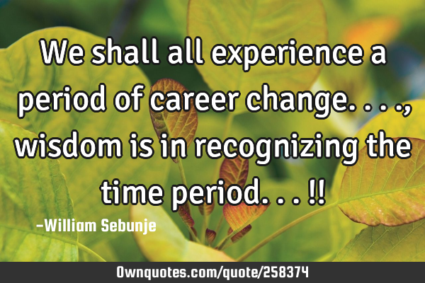 We shall all experience a period of career change...., wisdom is in recognizing the time period...!!