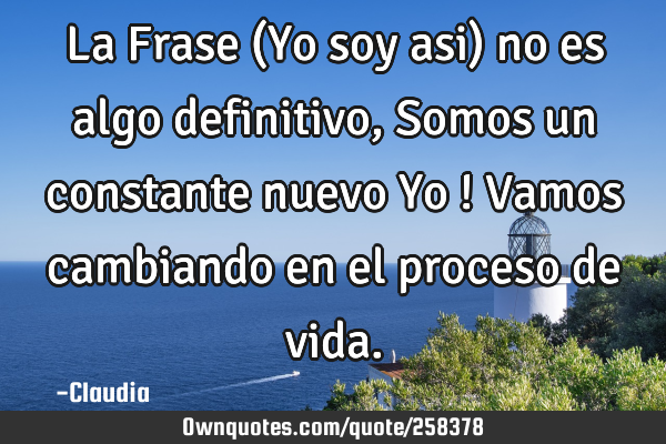 La Frase (Yo soy asi) no es algo definitivo ,Somos un constante nuevo Yo ! Vamos cambiando en el