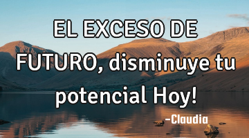EL EXCESO DE FUTURO, disminuye tu potencial Hoy!
