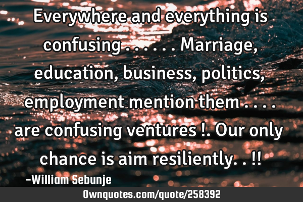 Everywhere and everything is confusing ...... Marriage, education, business, politics, employment