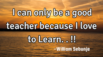I can only be a good teacher because I love to Learn..!!