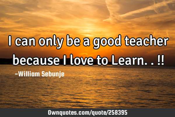 I can only be a good teacher because I love to Learn..!!