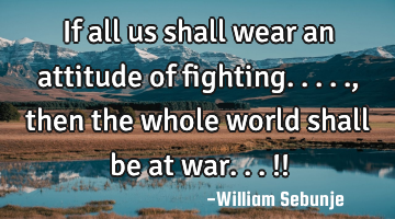 If all us shall wear an attitude of fighting....., then the whole world shall be at war...!!