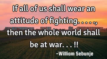 If all of us shall wear an attitude of fighting....., then the whole world shall be at war...!!