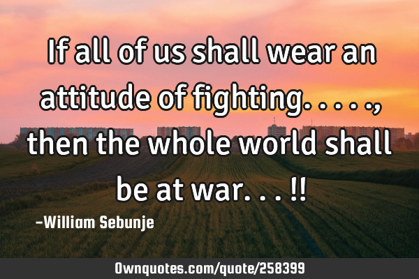 If all of us shall wear an attitude of fighting....., then the whole world shall be at war...!!