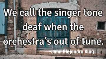 We call the singer tone deaf when the orchestra’s out of tune.