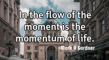 In the flow of the moment is the momentum of life.
