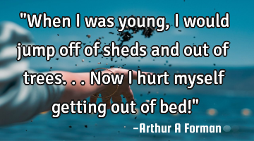 "When I was young, I would jump off of sheds and out of trees... Now I hurt myself getting out of