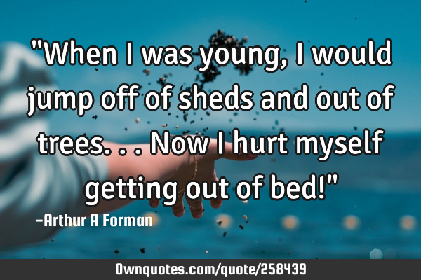 "When I was young, I would jump off of sheds and out of trees... Now I hurt myself getting out of