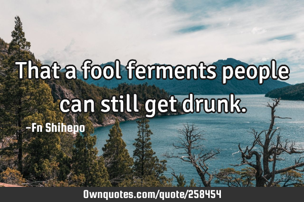 That a fool ferments people can still get