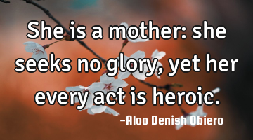 She is a mother: she seeks no glory, yet her every act is heroic.
