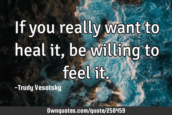 If you really want to heal it, 
be willing to feel