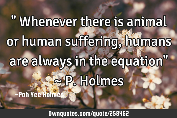 " Whenever there is animal or human suffering, humans are always in the equation" ~ P. H