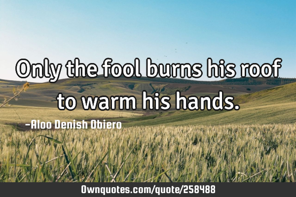 Only the fool burns his roof to warm his