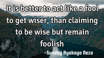 It is better to act like a fool to get wiser,than claiming to be wise but remain foolish