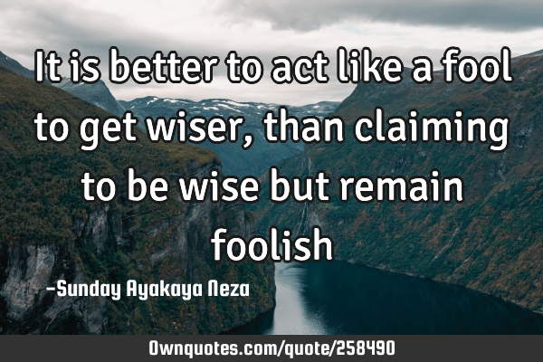 It is better to act like a fool to get wiser,than claiming to be wise but remain
