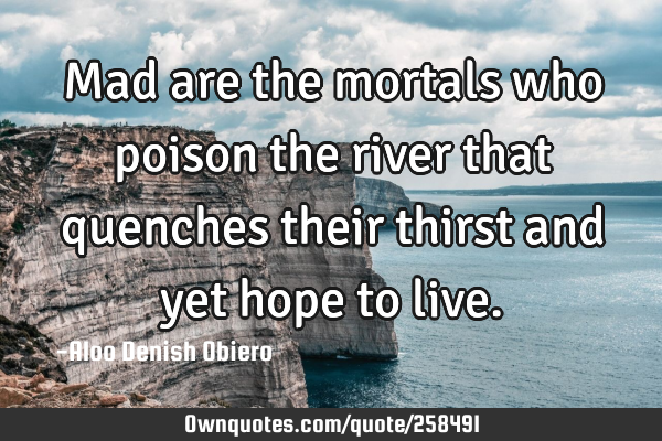 Mad are the mortals who poison the river that quenches their thirst and yet hope to